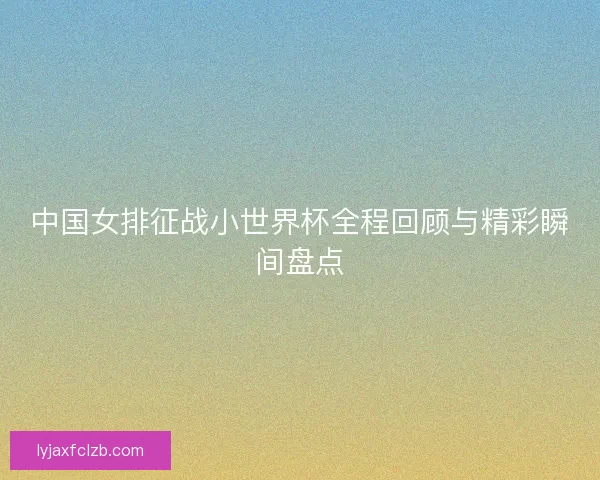 中国女排征战小世界杯全程回顾与精彩瞬间盘点