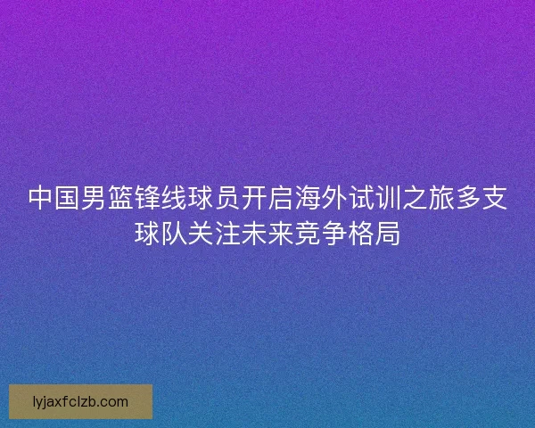 中国男篮锋线球员开启海外试训之旅多支球队关注未来竞争格局