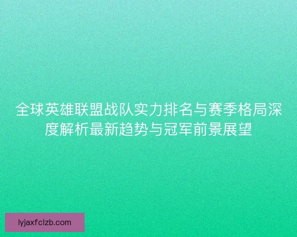 全球英雄联盟战队实力排名与赛季格局深度解析最新趋势与冠军前景展望