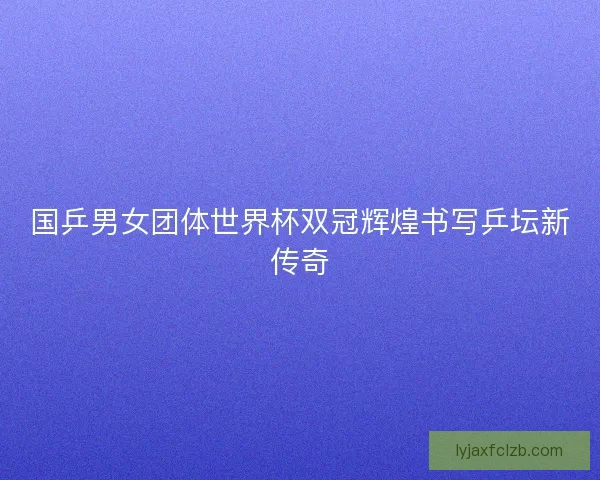 国乒男女团体世界杯双冠辉煌书写乒坛新传奇