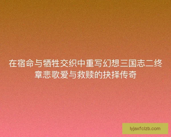 在宿命与牺牲交织中重写幻想三国志二终章悲歌爱与救赎的抉择传奇