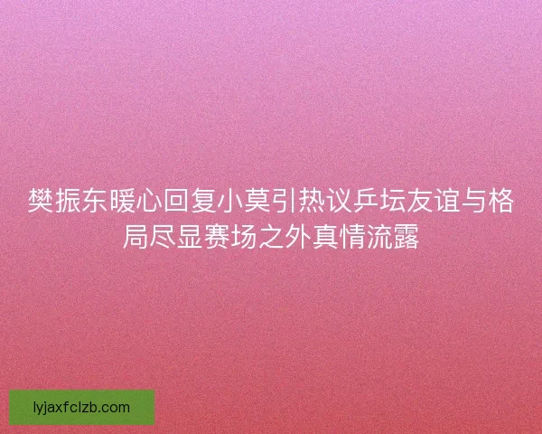 樊振东暖心回复小莫引热议乒坛友谊与格局尽显赛场之外真情流露
