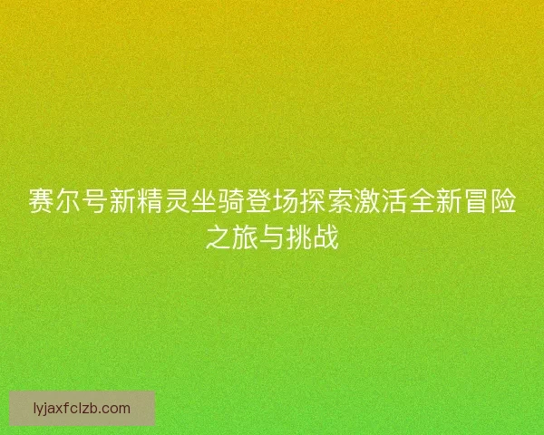 赛尔号新精灵坐骑登场探索激活全新冒险之旅与挑战